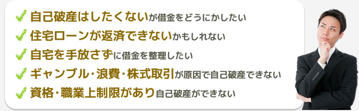 自己破産はしたくないが借金をどうにかしたい・住宅ローンが返済できないかもしれない・自宅を手放さずに借金を整理したい・ギャンブル・浪費・株式取引が原因で自己破産できない・資格・職業上制限があり自己破産ができない